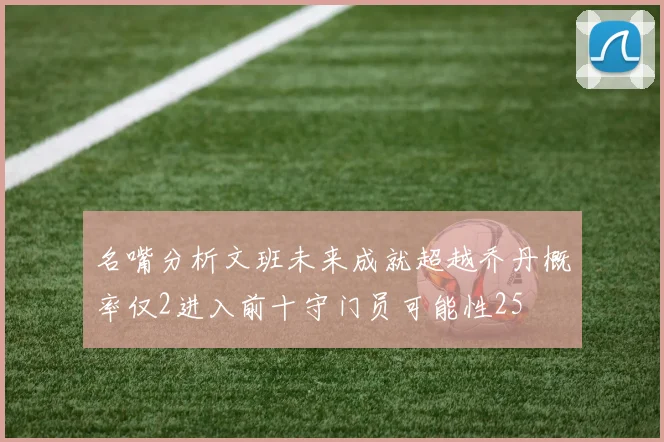 名嘴分析文班未来成就超越乔丹概率仅2进入前十守门员可能性25