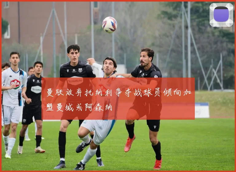 曼联放弃托纳利争夺战球员倾向加盟曼城或阿森纳