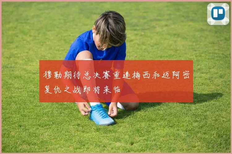 穆勒期待总决赛重逢梅西和迈阿密复仇之战即将来临
