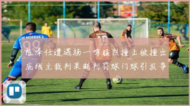 陈泽仕遭遇杨一鸣猛烈撞击被撞出底线主裁判果断判罚球门球引发争议