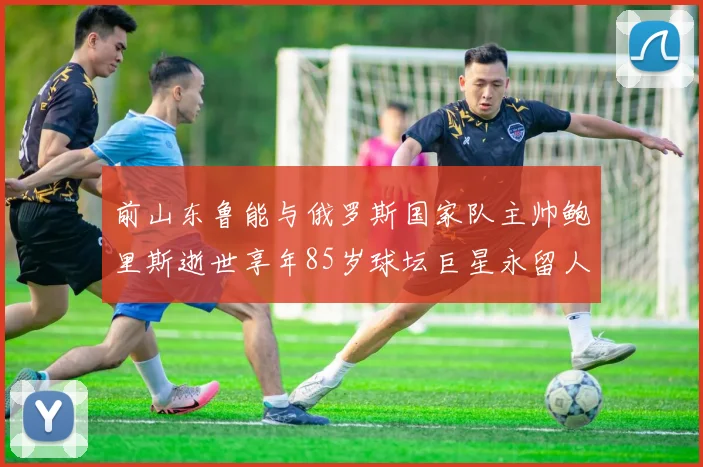 前山东鲁能与俄罗斯国家队主帅鲍里斯逝世享年85岁球坛巨星永留人间