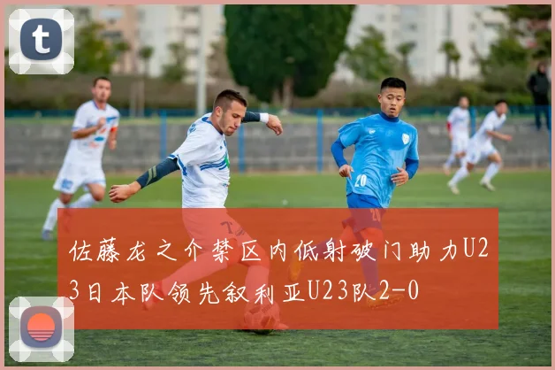 佐藤龙之介禁区内低射破门助力U23日本队领先叙利亚U23队2-0