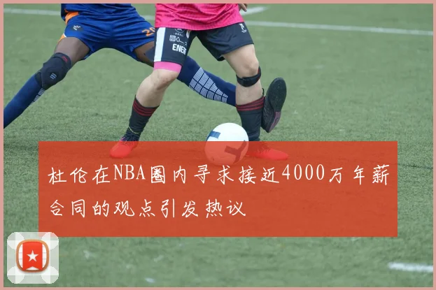 杜伦在NBA圈内寻求接近4000万年薪合同的观点引发热议