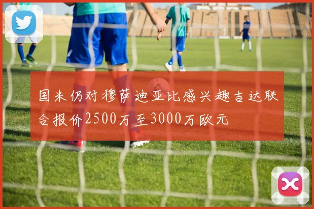 国米仍对穆萨迪亚比感兴趣吉达联合报价2500万至3000万欧元