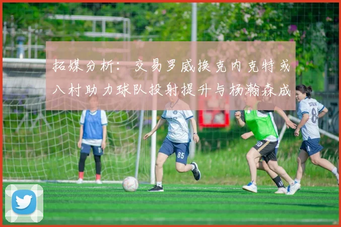 拓媒分析：交易罗威换克内克特或八村助力球队投射提升与杨瀚森成长