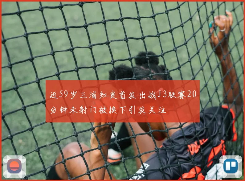 近59岁三浦知良首发出战J3联赛20分钟未射门被换下引发关注