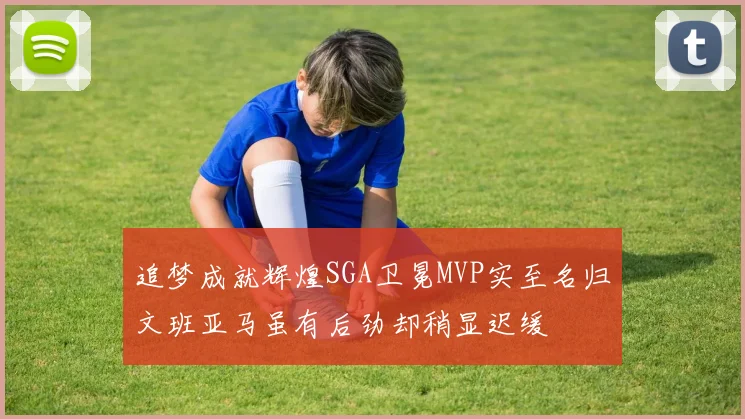 追梦成就辉煌SGA卫冕MVP实至名归文班亚马虽有后劲却稍显迟缓