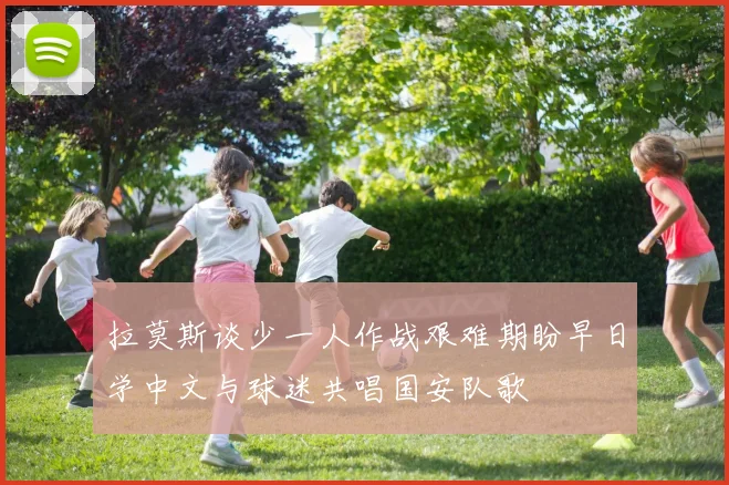 拉莫斯谈少一人作战艰难期盼早日学中文与球迷共唱国安队歌