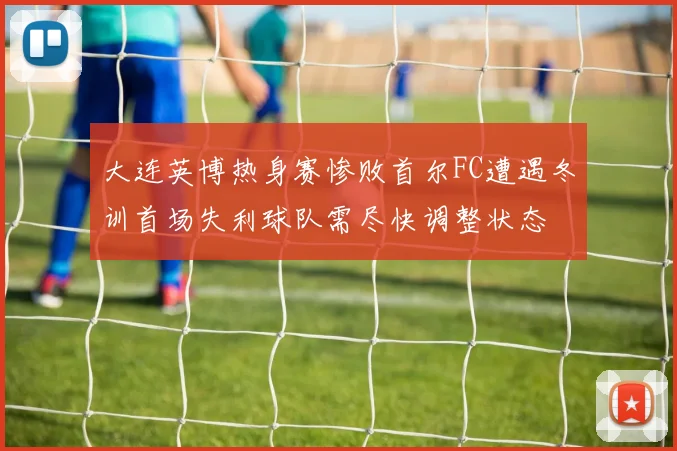 大连英博热身赛惨败首尔FC遭遇冬训首场失利球队需尽快调整状态