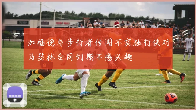 加福德与步行者传闻不实独行侠对马瑟林合同到期不感兴趣