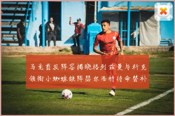 马竞首发阵容揭晓格列兹曼与科克领衔小蜘蛛缺阵瑟尔洛特待命替补